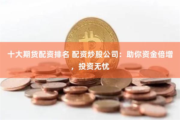 十大期货配资排名 配资炒股公司：助你资金倍增，投资无忧